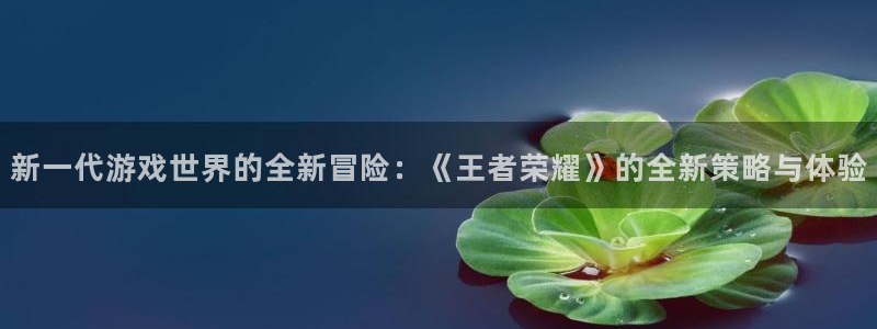 优贝娱乐娱乐是真的吗：新一代游戏世界的全新冒险：《王者荣耀》