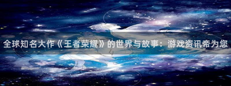 优贝娱乐平台官网登录：全球知名大作《王者荣耀》的世界与故事：