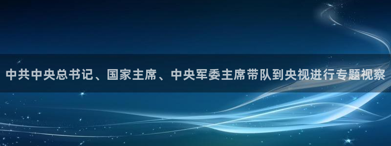 斗球直播官网在线观看：中共中央总书记、国家主席、中央军委主席带队到央视进行专题视察